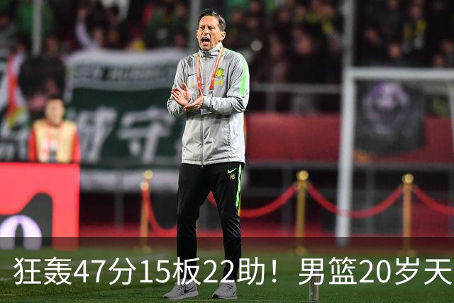 狂轰47分15板22助！男篮20岁天才后卫杀疯了：这2战让他媲美徐杰
